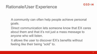 Rationale/User Experience

  A community can often help people achieve personal
  •



  goals.
  Direct communication lets someone know that EX cares
  •



  about them and that it’s not just a mass message to
  anyone who will listen.
  It allows the user to discover EX’s benefits without
  •



  feeling like their being “sold” to.

                                                         7
 