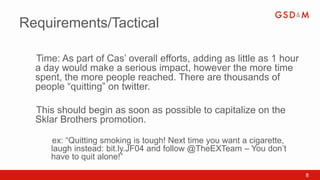 Requirements/Tactical

  Time: As part of Cas’ overall efforts, adding as little as 1 hour
  •


  a day would make a serious impact, however the more time
  spent, the more people reached. There are thousands of
  people “quitting” on twitter.

  This should begin as soon as possible to capitalize on the
  •


  Sklar Brothers promotion.

      ex: “Quitting smoking is tough! Next time you want a cigarette,
      •


      laugh instead: bit.ly.JF04 and follow @TheEXTeam – You don’t
      have to quit alone!”

                                                                        8
 