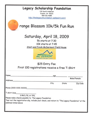 Legacy Scholarship Foundation
                                        130 South Anderson
                                         Exeter, CA 93221
                                            559-361-4085
                          http://theleqacyfoundation.wetpaint.com/



                range Blossom 10k/5k Fun Run

                      Saturday, April 18, 2009
                                    5k starts at 7:30
                                    10K starts at 7:45
                         Start and Finish McDermont Field House




                                   field House ana Sport Center



                               $25 Entry Fee
               First 100 registrations receive a free T-Shirt

Name                                                              age.
                                                                                 Male/Female
Address
                                                           City          State         Zip Code

Phone (XXX-XXX-XXXX)

T-shirt Size
                S/M/L/XL or XXL
Please make checks payable to: The Legacy Foundation
Tear out the registration slip, include your check, and return to quot;The Legacy Foundationquot; at the
address listed above
 