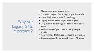 Why Are
Legacy Gifts
Important ?
• Almost everyone is a prospect
• For most people it’s the largest gift they make
• It has the lowest cost of fundraising
• Legacy donors make larger annual gifts
• Only a small percentage of donors have been
asked
• Wide variety of gift options, many easy to
create
• Only revenue that increases during recessions
• Staggering transfer of wealth in next 50 years
 