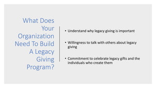 What Does
Your
Organization
Need To Build
A Legacy
Giving
Program?
• Understand why legacy giving is important
• Willingness to talk with others about legacy
giving
• Commitment to celebrate legacy gifts and the
individuals who create them
 