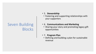 Seven Building
Blocks
• 5. Stewardship
• Fostering and supporting relationships with
your supporters
• 6. Communications and Marketing
• Sharing your story and promoting legacy gift
opportunities
• 7. Program Plan
• Defining and building a plan for sustainable
revenue
 
