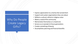 Why Do People
Create Legacy
Gifts?
• Express appreciation to a charity that served them
• Support and sustain organizations they care about
• Reflects a cultural, ethical or religious value
• Meets a need of the community
• Memorialize themselves or a loved one
• Serves as an example to future generations
• Creates something of beauty
• Accomplishes planning and financial benefits
 