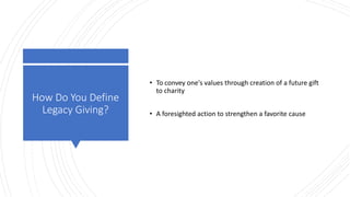 How Do You Define
Legacy Giving?
• To convey one's values through creation of a future gift
to charity
• A foresighted action to strengthen a favorite cause
 