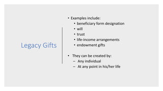 Legacy Gifts
• Examples include:
• beneficiary form designation
• will
• trust
• life-income arrangements
• endowment gifts
• They can be created by:
– Any individual
– At any point in his/her life
 