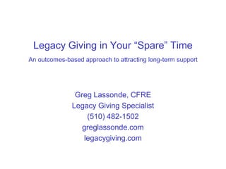 Legacy Giving in Your “Spare” Time
An outcomes-based approach to attracting long-term support




               Greg Lassonde, CFRE
              Legacy Giving Specialist
                  (510) 482-1502
                 greglassonde.com
                 legacygiving.com
 
