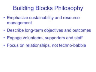 Building Blocks Philosophy
• Emphasize sustainability and resource
  management
• Describe long-term objectives and outcomes
• Engage volunteers, supporters and staff
• Focus on relationships, not techno-babble
 