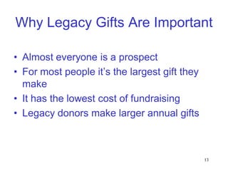 Why Legacy Gifts Are Important

• Almost everyone is a prospect
• For most people it’s the largest gift they
  make
• It has the lowest cost of fundraising
• Legacy donors make larger annual gifts



                                               13
 