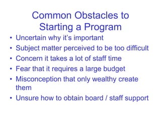 Common Obstacles to
        Starting a Program
• Uncertain why it’s important
• Subject matter perceived to be too difficult
• Concern it takes a lot of staff time
• Fear that it requires a large budget
• Misconception that only wealthy create
  them
• Unsure how to obtain board / staff support
 