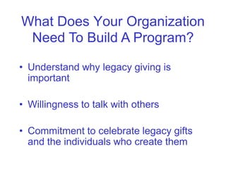 What Does Your Organization
 Need To Build A Program?

• Understand why legacy giving is
  important

• Willingness to talk with others

• Commitment to celebrate legacy gifts
  and the individuals who create them
 