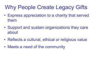 Why People Create Legacy Gifts
• Express appreciation to a charity that served
  them
• Support and sustain organizations they care
  about
• Reflects a cultural, ethical or religious value
• Meets a need of the community
 