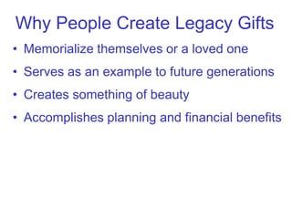 Why People Create Legacy Gifts
• Memorialize themselves or a loved one
• Serves as an example to future generations
• Creates something of beauty
• Accomplishes planning and financial benefits
 