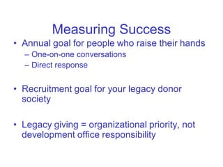 Measuring Success
• Annual goal for people who raise their hands
  – One-on-one conversations
  – Direct response


• Recruitment goal for your legacy donor
  society

• Legacy giving = organizational priority, not
  development office responsibility
 