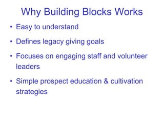 Why Building Blocks Works
• Easy to understand

• Defines legacy giving goals

• Focuses on engaging staff and volunteer
  leaders

• Simple prospect education & cultivation
  strategies
 