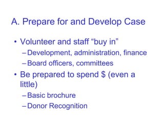 A. Prepare for and Develop Case

• Volunteer and staff “buy in”
  – Development, administration, finance
  – Board officers, committees
• Be prepared to spend $ (even a
  little)
  – Basic brochure
  – Donor Recognition
 