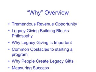 “Why” Overview
• Tremendous Revenue Opportunity
• Legacy Giving Building Blocks
  Philosophy
• Why Legacy Giving is Important
• Common Obstacles to starting a
  program
• Why People Create Legacy Gifts
• Measuring Success
 