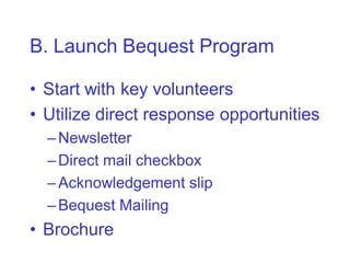 B. Launch Bequest Program

• Start with key volunteers
• Utilize direct response opportunities
  – Newsletter
  – Direct mail checkbox
  – Acknowledgement slip
  – Bequest Mailing
• Brochure
 