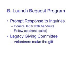 B. Launch Bequest Program

• Prompt Response to Inquiries
  – General letter with handouts
  – Follow up phone call(s)
• Legacy Giving Committee
  – Volunteers make the gift
 