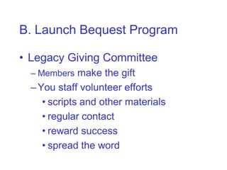 B. Launch Bequest Program

• Legacy Giving Committee
  – Members make the gift
  – You staff volunteer efforts
     • scripts and other materials
     • regular contact
     • reward success
     • spread the word
 
