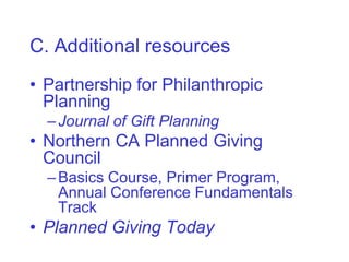 C. Additional resources
• Partnership for Philanthropic
  Planning
  – Journal of Gift Planning
• Northern CA Planned Giving
  Council
  – Basics Course, Primer Program,
    Annual Conference Fundamentals
    Track
• Planned Giving Today
 