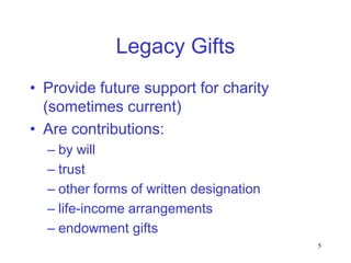 Legacy Gifts
• Provide future support for charity
  (sometimes current)
• Are contributions:
  – by will
  – trust
  – other forms of written designation
  – life-income arrangements
  – endowment gifts
                                         5
 