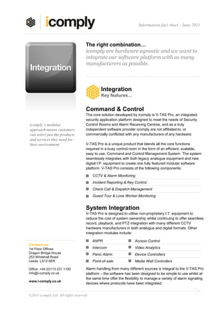 Information fact sheet - June 2011



                                     The right combination…
                                     icomply are hardware agnostic and we want to
                                     integrate our software platform with as many
                                     manufacturers as possible.



                                               Integration
                                               Key features…


                                     Command & Control
                                     The core solution developed by icomply is V-TAS Pro, an integrated
                                     security application platform designed to meet the needs of Security
icomply’s modular                    Control Rooms and Alarm Receiving Centres, and as a truly
approach means customers             independent software provider icomply are not affiliated to, or
can select just the products         commercially conflicted with any manufacturers of any hardware.
and services they need for
their environment.                   V-TAS Pro is a unique product that blends all the core functions
                                     required in a busy control room in the form of an efficient, scalable,
                                     easy to use, Command and Control Management System. The system
                                     seamlessly integrates with both legacy analogue equipment and new
                                     digital I.P. equipment to create one fully featured modular software
                                     platform. V-TAS Pro consists of the following components:

                                          CCTV & Alarm Monitoring
                                          Incident Reporting & Key Control
                                          Check Call & Dispatch Management
                                          Guard Tour & Lone Worker Monitoring


                                     System Integration
                                     V-TAS Pro is designed to utilise non-proprietary I.T. equipment to
                                     reduce the cost of system ownership whilst continuing to offer seamless
                                     record, playback, and PTZ integration with many different CCTV
                                     hardware manufacturers in both analogue and digital formats. Other
                                     integration modules include:

                                          ANPR                     Access Control
Contact us:
1st Floor Offices                         Intercom                 Video Analytics
Dragon Bridge House                       Panic Alarm              Device Controllers
253 Whitehall Road
Leeds LS12 6ER                            Point-of-sale            Media Wall Controllers

Office: +44 (0)113 231 1100          Alarm handling from many different sources is integral to the V-TAS Pro
info@i-comply.co.uk                  platform – the software has been designed to be simple to use whilst at
                                     the same time offer the flexibility to manage a variety of alarm signaling
www.i-comply.co.uk
                                     devices where protocols have been integrated.


©2011 icomply Ltd. All rights reserved.
 
