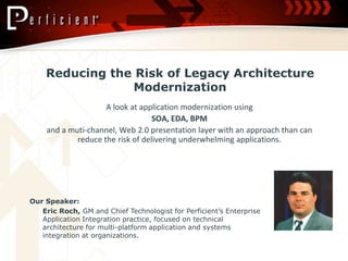 Reducing the Risk of Legacy Architecture Modernization  A look at application modernization using  SOA, EDA, BPM and a muti-channel, Web 2.0 presentation layer with an approach than can reduce the risk of delivering underwhelming applications.  Our Speaker: 	Eric Roch, GM and Chief Technologist for Perficient’s Enterprise Application Integration practice, focused on technical architecture for multi-platform application and systems integration at organizations.  
