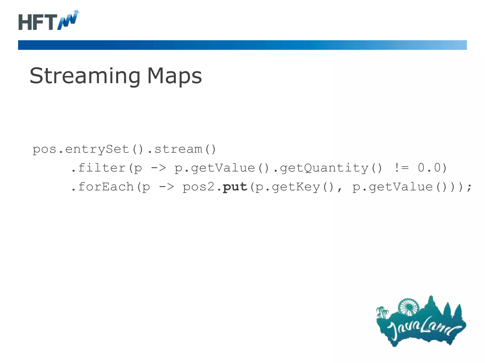 Streaming Maps
pos.entrySet().stream()
.filter(p -> p.getValue().getQuantity() != 0.0)
.forEach(p -> pos2.put(p.getKey(), p.getValue()));
 