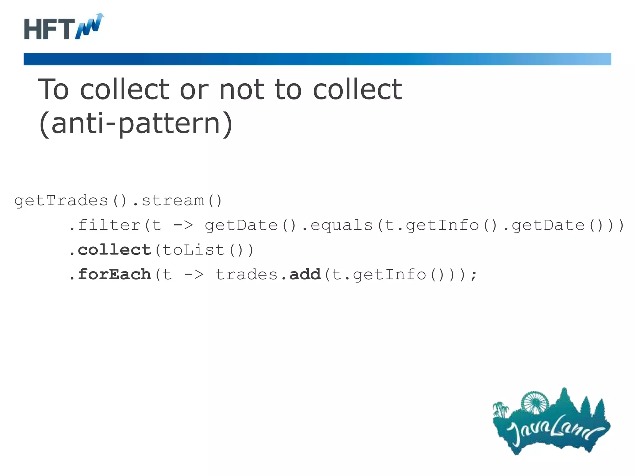To collect or not to collect
(anti-pattern)
getTrades().stream()
.filter(t -> getDate().equals(t.getInfo().getDate()))
.collect(toList())
.forEach(t -> trades.add(t.getInfo()));
 