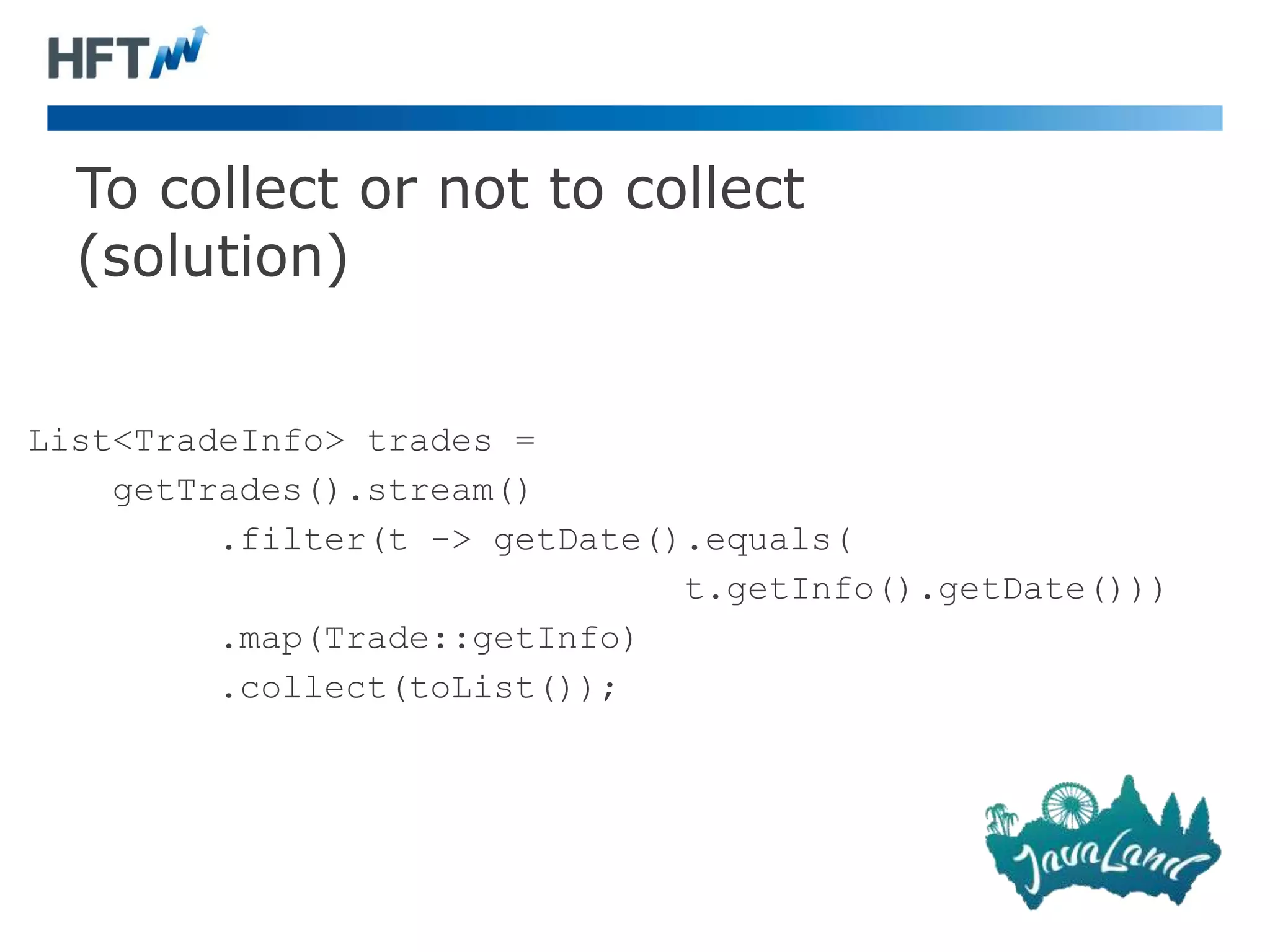 To collect or not to collect
(solution)
List<TradeInfo> trades =
getTrades().stream()
.filter(t -> getDate().equals(
t.getInfo().getDate()))
.map(Trade::getInfo)
.collect(toList());
 