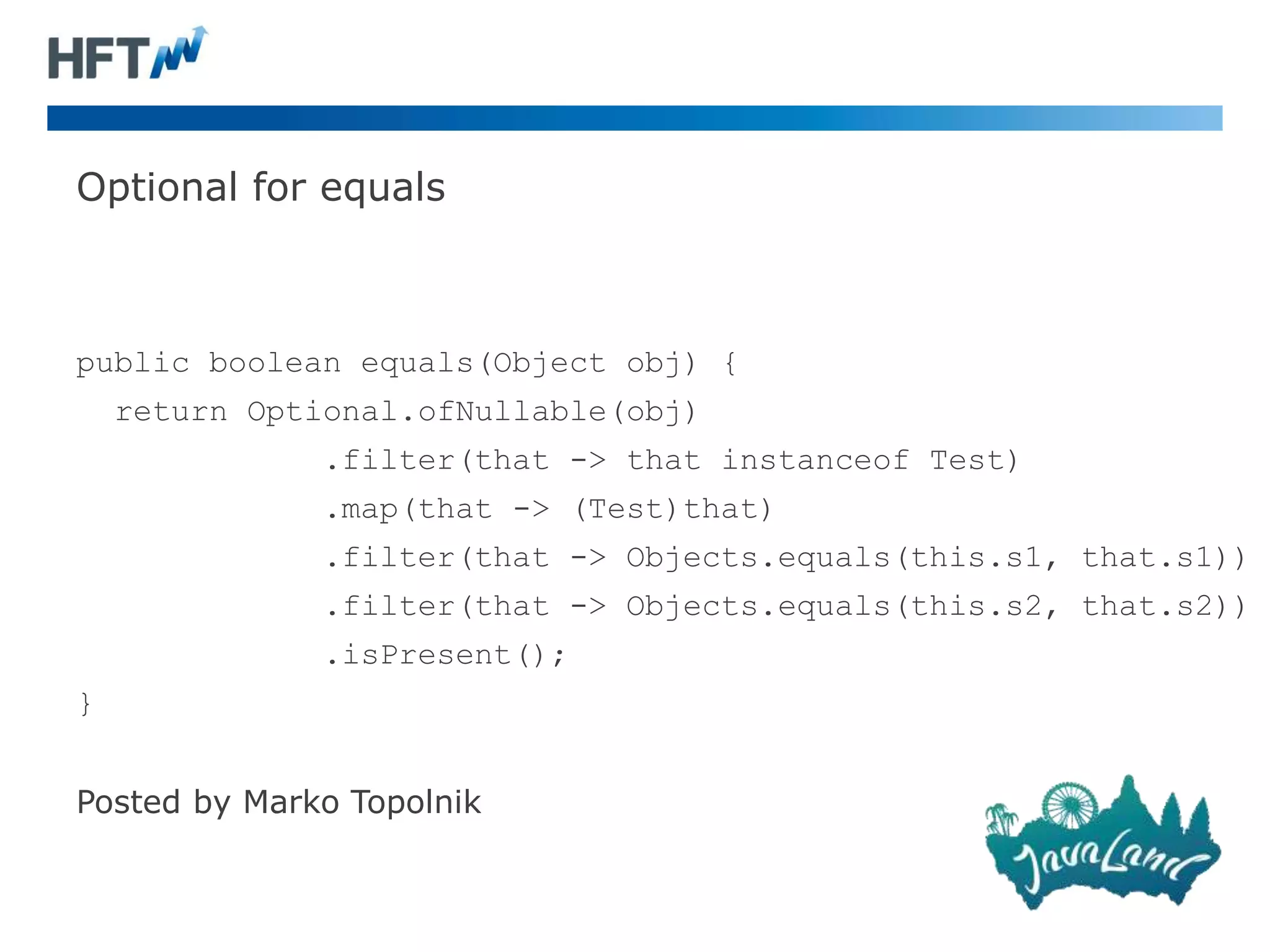 Optional for equals
public boolean equals(Object obj) {
return Optional.ofNullable(obj)
.filter(that -> that instanceof Test)
.map(that -> (Test)that)
.filter(that -> Objects.equals(this.s1, that.s1))
.filter(that -> Objects.equals(this.s2, that.s2))
.isPresent();
}
Posted by Marko Topolnik
 