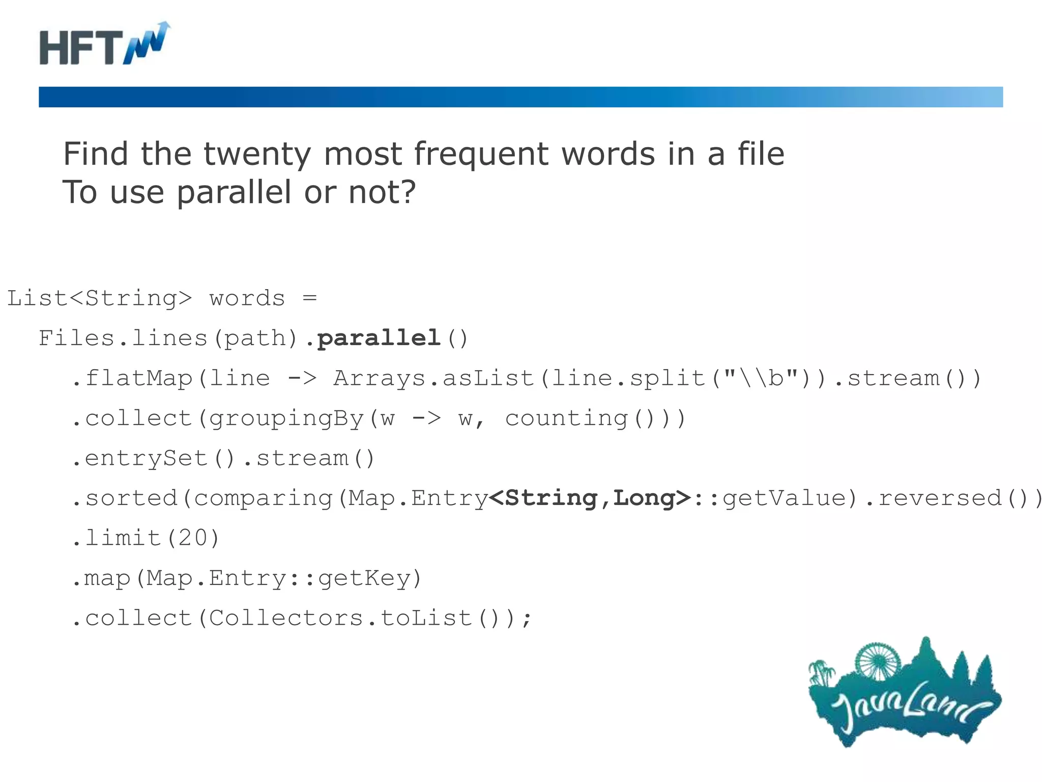 Find the twenty most frequent words in a file
To use parallel or not?
List<String> words =
Files.lines(path).parallel()
.flatMap(line -> Arrays.asList(line.split("b")).stream())
.collect(groupingBy(w -> w, counting()))
.entrySet().stream()
.sorted(comparing(Map.Entry<String,Long>::getValue).reversed())
.limit(20)
.map(Map.Entry::getKey)
.collect(Collectors.toList());
 