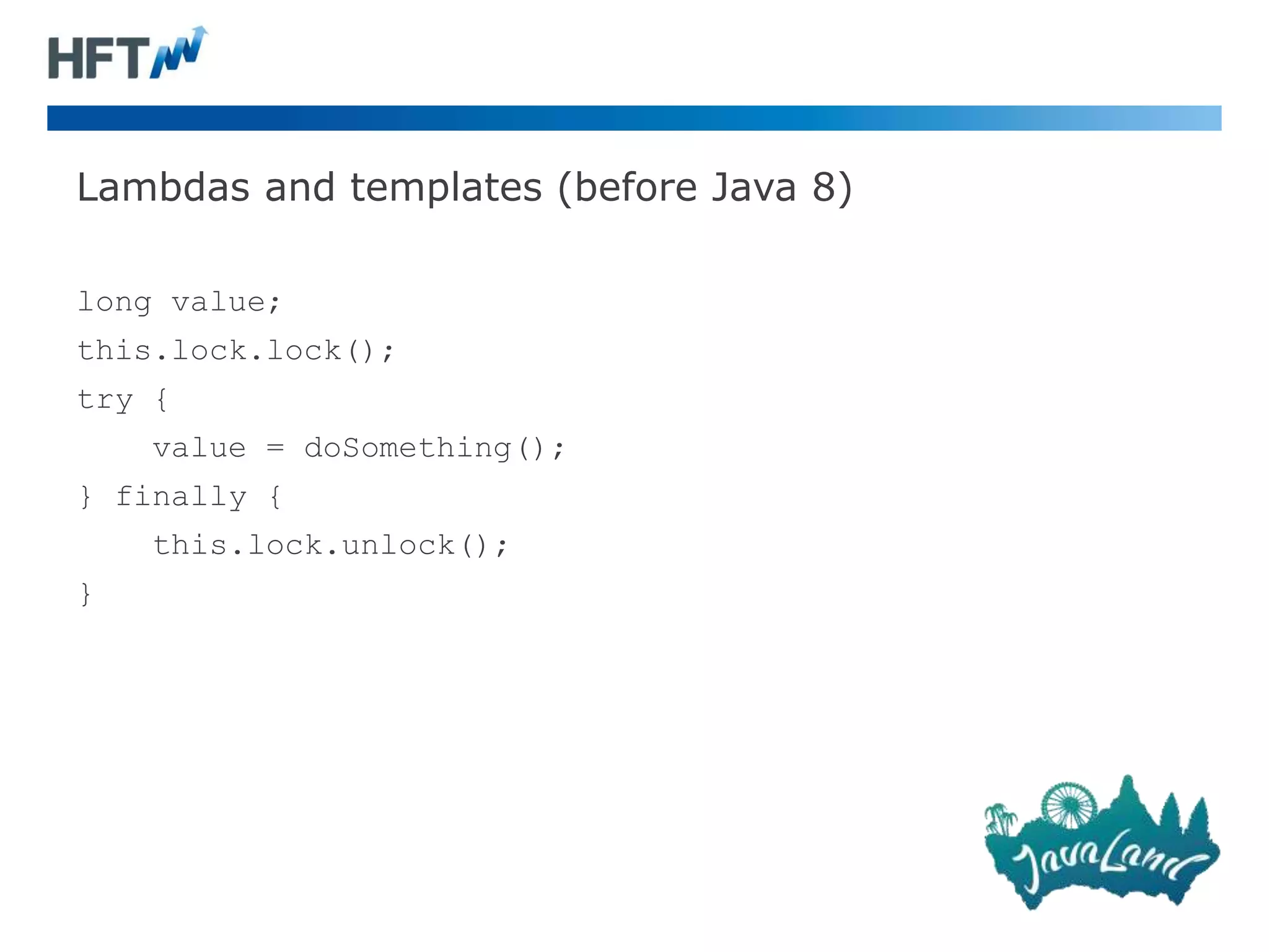 Lambdas and templates (before Java 8)
long value;
this.lock.lock();
try {
value = doSomething();
} finally {
this.lock.unlock();
}
 