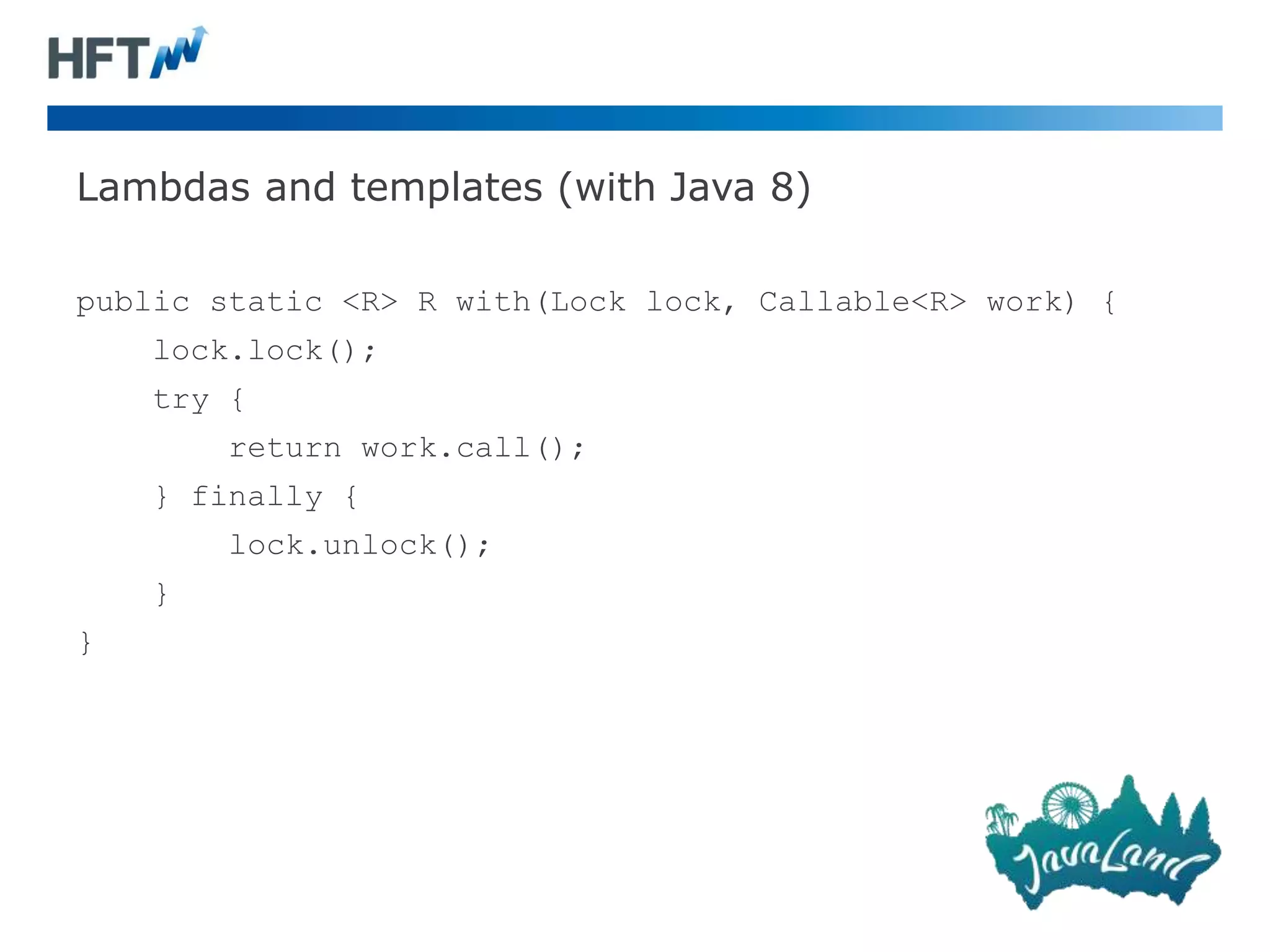 Lambdas and templates (with Java 8)
public static <R> R with(Lock lock, Callable<R> work) {
lock.lock();
try {
return work.call();
} finally {
lock.unlock();
}
}
 