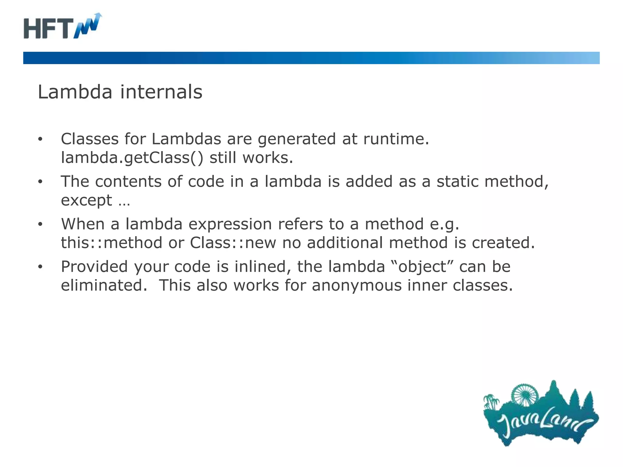 Lambda internals
• Classes for Lambdas are generated at runtime.
lambda.getClass() still works.
• The contents of code in a lambda is added as a static method,
except …
• When a lambda expression refers to a method e.g.
this::method or Class::new no additional method is created.
• Provided your code is inlined, the lambda “object” can be
eliminated. This also works for anonymous inner classes.
 