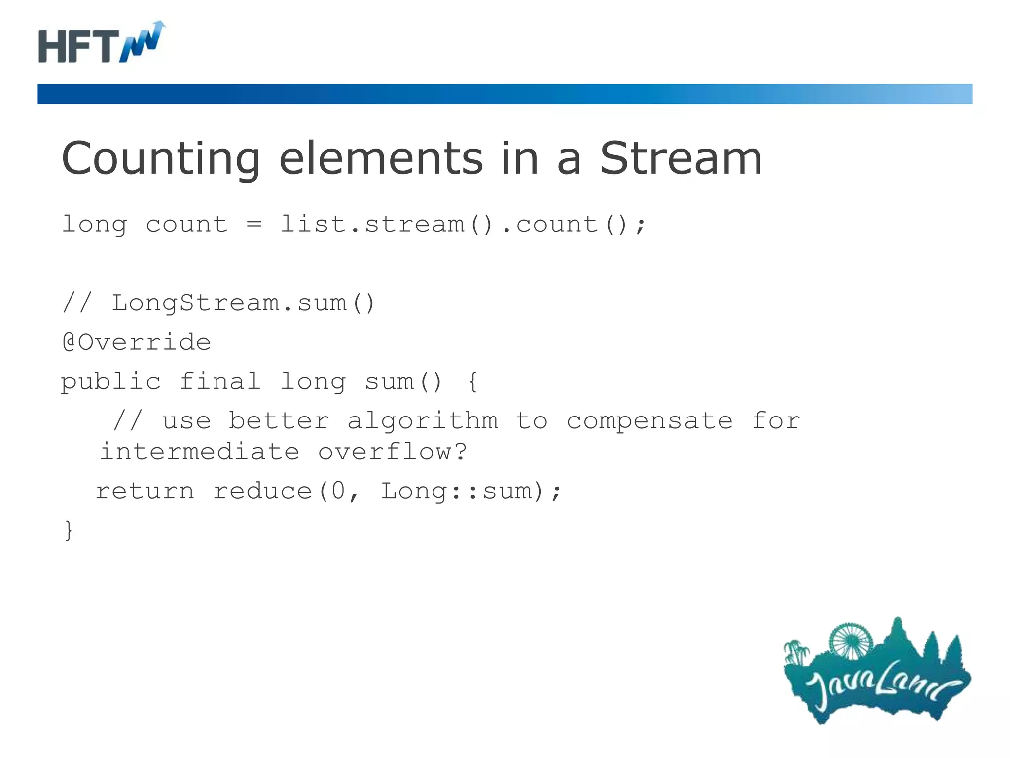 Counting elements in a Stream
long count = list.stream().count();
// LongStream.sum()
@Override
public final long sum() {
// use better algorithm to compensate for
intermediate overflow?
return reduce(0, Long::sum);
}
 