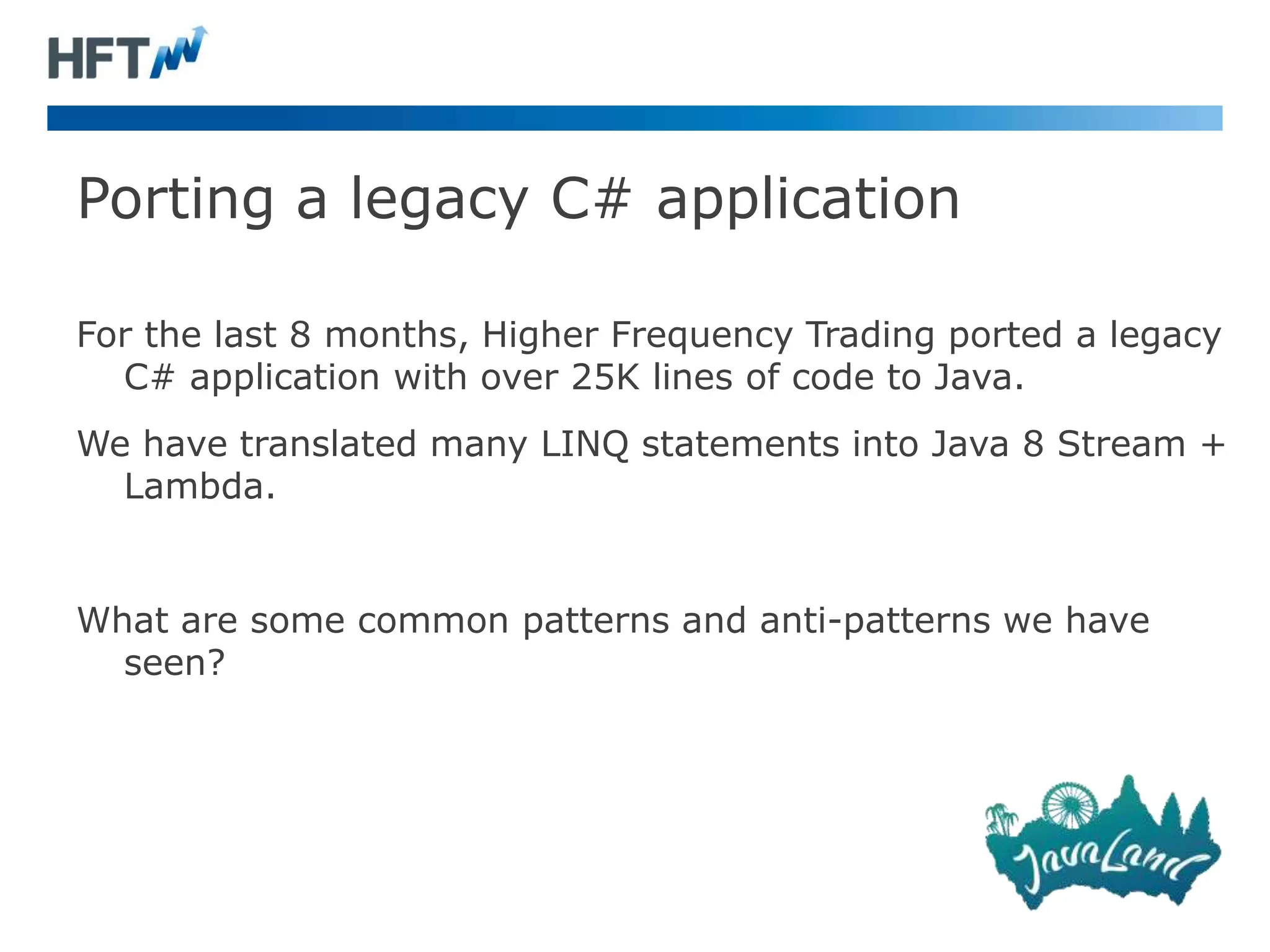 Porting a legacy C# application
For the last 8 months, Higher Frequency Trading ported a legacy
C# application with over 25K lines of code to Java.
We have translated many LINQ statements into Java 8 Stream +
Lambda.
What are some common patterns and anti-patterns we have
seen?
 