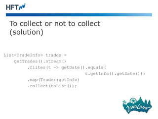 To collect or not to collect
(solution)
List<TradeInfo> trades =
getTrades().stream()
.filter(t -> getDate().equals(
t.getInfo().getDate()))
.map(Trade::getInfo)
.collect(toList());
 