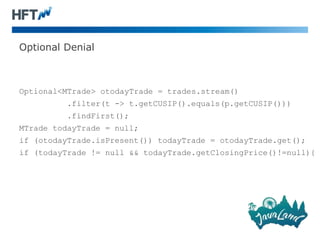 Optional Denial
Optional<MTrade> otodayTrade = trades.stream()
.filter(t -> t.getCUSIP().equals(p.getCUSIP()))
.findFirst();
MTrade todayTrade = null;
if (otodayTrade.isPresent()) todayTrade = otodayTrade.get();
if (todayTrade != null && todayTrade.getClosingPrice()!=null){
 