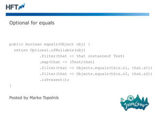 Optional for equals
public boolean equals(Object obj) {
return Optional.ofNullable(obj)
.filter(that -> that instanceof Test)
.map(that -> (Test)that)
.filter(that -> Objects.equals(this.s1, that.s1))
.filter(that -> Objects.equals(this.s2, that.s2))
.isPresent();
}
Posted by Marko Topolnik
 