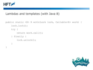 Lambdas and templates (with Java 8)
public static <R> R with(Lock lock, Callable<R> work) {
lock.lock();
try {
return work.call();
} finally {
lock.unlock();
}
}
 