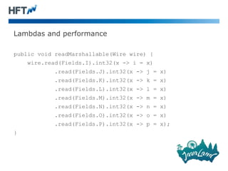 Lambdas and performance
public void readMarshallable(Wire wire) {
wire.read(Fields.I).int32(x -> i = x)
.read(Fields.J).int32(x -> j = x)
.read(Fields.K).int32(x -> k = x)
.read(Fields.L).int32(x -> l = x)
.read(Fields.M).int32(x -> m = x)
.read(Fields.N).int32(x -> n = x)
.read(Fields.O).int32(x -> o = x)
.read(Fields.P).int32(x -> p = x);
}
 