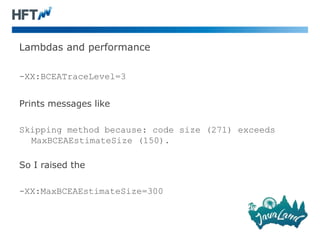 Lambdas and performance
-XX:BCEATraceLevel=3
Prints messages like
Skipping method because: code size (271) exceeds
MaxBCEAEstimateSize (150).
So I raised the
-XX:MaxBCEAEstimateSize=300
 