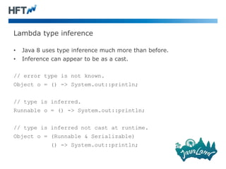 Lambda type inference
• Java 8 uses type inference much more than before.
• Inference can appear to be as a cast.
// error type is not known.
Object o = () -> System.out::println;
// type is inferred.
Runnable o = () -> System.out::println;
// type is inferred not cast at runtime.
Object o = (Runnable & Serializable)
() -> System.out::println;
 