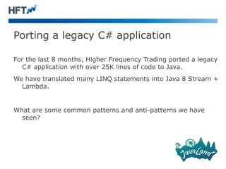 Porting a legacy C# application
For the last 8 months, Higher Frequency Trading ported a legacy
C# application with over 25K lines of code to Java.
We have translated many LINQ statements into Java 8 Stream +
Lambda.
What are some common patterns and anti-patterns we have
seen?
 