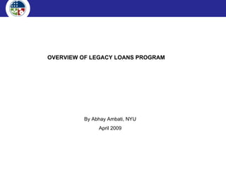 OVERVIEW OF LEGACY LOANS PROGRAM By Abhay Ambati, NYU April 2009 