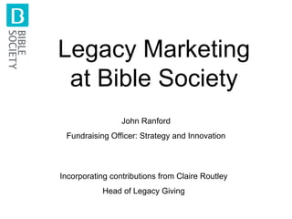 Legacy Marketing at Bible Society John Ranford Fundraising Officer: Strategy and Innovation Incorporating contributions from Claire Routley Head of Legacy Giving 