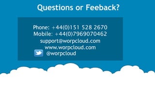 About US
WORPCLOUD LTD is a Liverpool based company specialising in software and database solutions, with a
particular focus on cloud and mobility solutions. From customised application and database
development; to migration of existing legacy systems to modern cloud & mobile platforms. Our founding
technical team consists of highly experienced and skilled software engineers some of whom are former
employees of fortune 500 companies such as IBM and Oracle.
We are experts on all modern standard technologies including Java, JSP, Servlets, EJB, JSF, Seam, Struts,
Spring, Hibernate,PHP,C#,.Net, MySQL, Oracle, SQL-server etc. Our skilful and experienced team of
software developers are 100% committed to help you modernise your organisation with the latest cutting
edge cloud technologies. From day one you will be assigned a project manager with technical and
industry knowledge. This dedicated project manager will be available 5 days a week to assist you with
any queries; he/she will keep you updated every step of the way during the projects implementation‫‏‬‫‏‬.
Your project manager will also be backed up by our 24/7 technical support team.
 