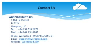 Contact Us
WORPCLOUD LTD HQ
1 Old Hall Street
L3 9HG
Liverpool, UK
Tel : +44 151 528 2670
Mob : +44 744 791 6207
Skype: Worpcloud ( WORPCLOUD LTD)
Email : support@worpcloud.com
Website : worpcloud.com
 