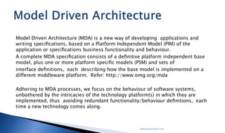 Model Driven Architecture (MDA) is a new way of developing applications and writing
speciﬁcations, based on a Platform Independent Model (PIM) of the application or speciﬁcations
business functionality and behaviour.
A complete MDA speciﬁcation consists of a deﬁnitive platform independent base model, plus
one or more platform speciﬁc models (PSM) and sets of
interface deﬁnitions, each describing how the base model is implemented on a different
middleware platform. Refer: http://www.omg.org/mda
Adhering to MDA processes, we focus on the behaviour of software systems, unbothered by the
intricacies of the technology platform(s) in which they are implemented, thus avoiding
redundant functionality/behaviour deﬁnitions, each time a new technology comes along.
www.worpcloud.com
Model Driven Architecture
 
